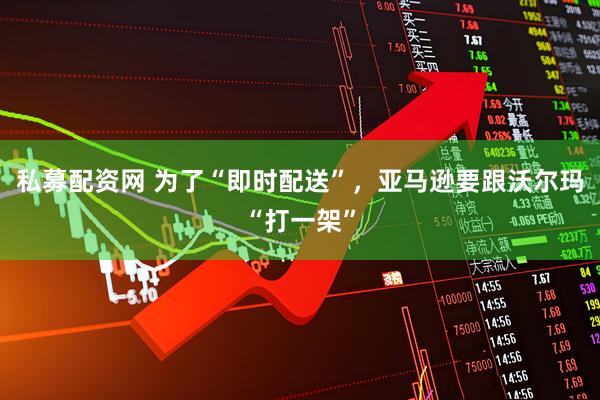 私募配资网 为了“即时配送”，亚马逊要跟沃尔玛“打一架”
