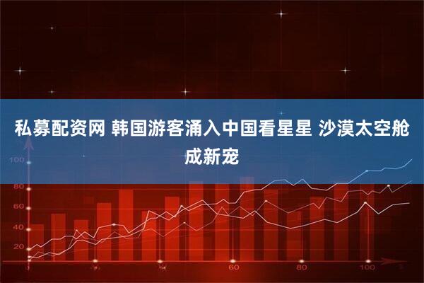 私募配资网 韩国游客涌入中国看星星 沙漠太空舱成新宠