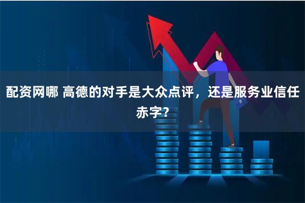 配资网哪 高德的对手是大众点评，还是服务业信任赤字？