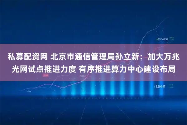 私募配资网 北京市通信管理局孙立新：加大万兆光网试点推进力度 有序推进算力中心建设布局