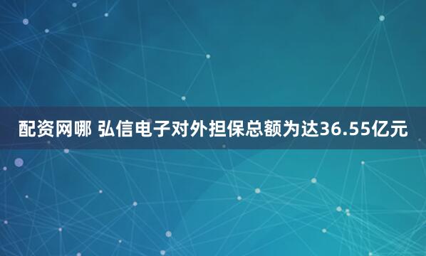 配资网哪 弘信电子对外担保总额为达36.55亿元