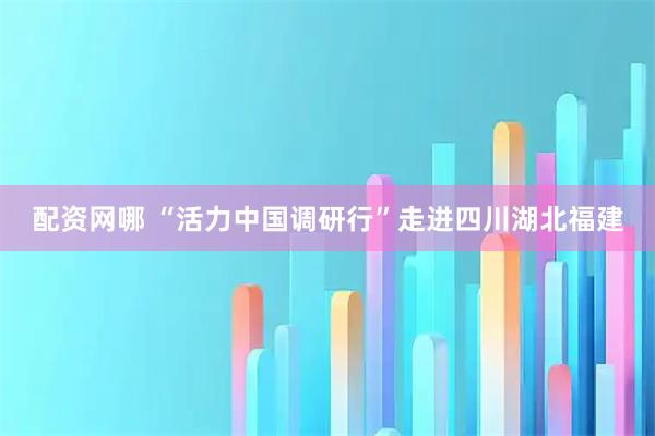配资网哪 “活力中国调研行”走进四川湖北福建