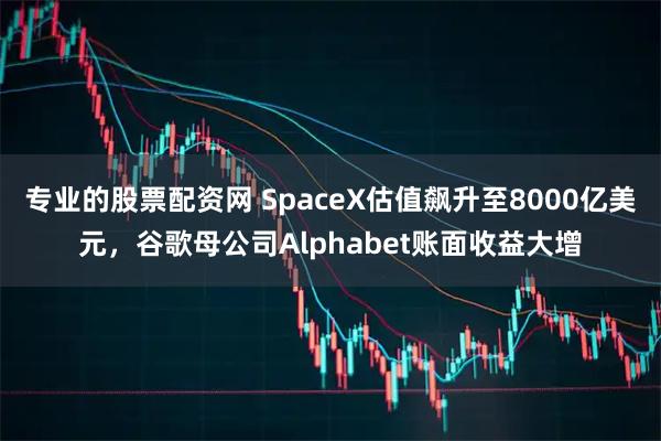 专业的股票配资网 SpaceX估值飙升至8000亿美元，谷歌母公司Alphabet账面收益大增