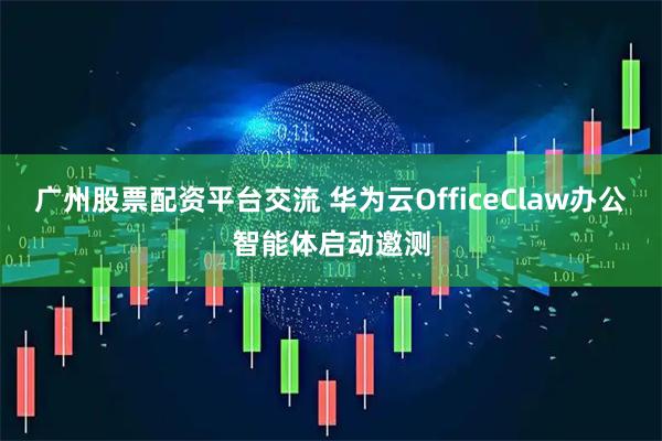 广州股票配资平台交流 华为云OfficeClaw办公智能体启动邀测