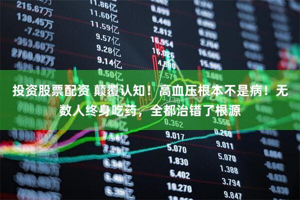 投资股票配资 颠覆认知！高血压根本不是病！无数人终身吃药，全都治错了根源