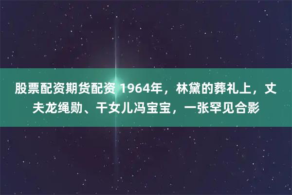 股票配资期货配资 1964年，林黛的葬礼上，丈夫龙绳勋、干女儿冯宝宝，一张罕见合影