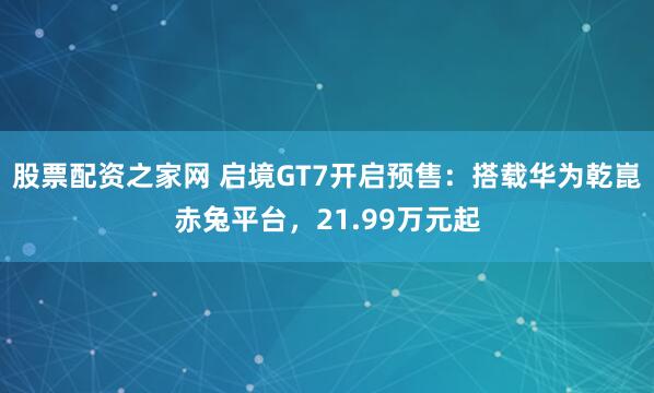 股票配资之家网 启境GT7开启预售：搭载华为乾崑赤兔平台，21.99万元起